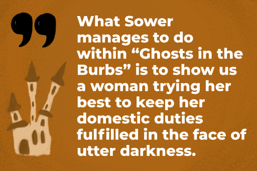 What Sower manages to do within "Ghosts in the Burbs" is to show us a woman trying her best to keep her domestic duties fulfilled in the face of utter darkness.