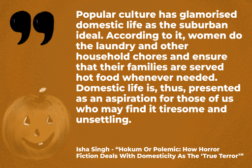 Popular culture has glamorised domestic life as the suburban ideal. According to it, women do the laundry and other household chores and ensure that their families are served hot food whenever needed. Domestic life is, thus, presented as an aspiration for those of us who may find it tiresome and unsettling. Isha Singh, "Hokum Or Polemic: How Horror Fiction Deals With Domesticity As The ‘True Terror’"