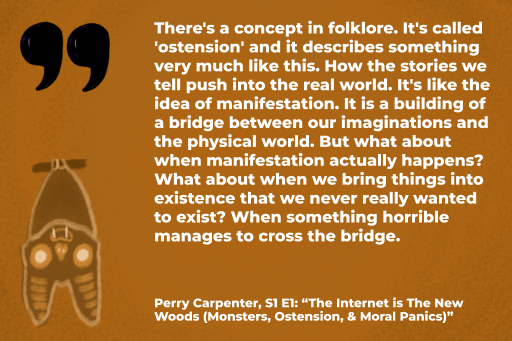 “There's a concept in folklore. It's called 'ostension' and it describes something very much like this. How the stories we tell push into the real world. It's like the idea of manifestation. It is a building of a bridge between our imaginations and the physical world. But what about when manifestation actually happens? What about when we bring things into existence that we never really wanted to exist? When something horrible manages to cross the bridge.” - Perry Carpenter, S1E1: The Internet is The New Woods (Monsters, Ostension, & Moral Panics)