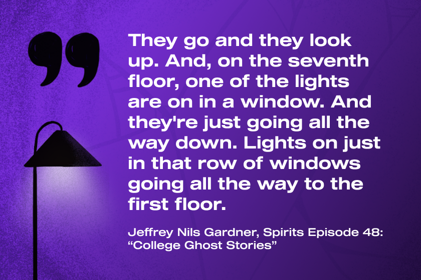 "They go and they look up. And, on the seventh floor, one of the lights are on in a window. And they're just going all the way down. Lights on just in that row of windows going all the way to the first floor." Jeffrey Nils Gardner, Spirits Episode 48: "College Ghost Stories".