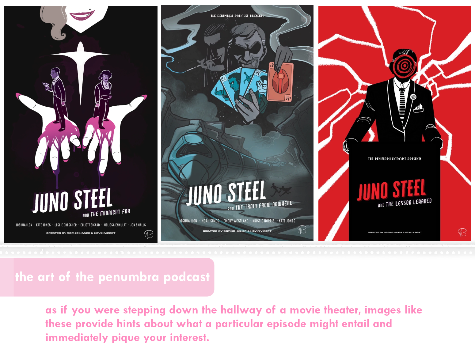 Three June Steel posters: the first, "June Steel and the Midnight Fox", shows the mouth of a smirking woman extending her hands from blackness. The hands are covered in magenta blood, and a person stands on each one. The second, "June Steel and the Train from Nowhere" has a gangster smirking amid smoke from someone in the background smoking a cigarette in a holder. The gangster is holding up four blue cards, and the person behind him is holding one red card; the suits are people and objects from teh episode. The third image, "Juno Steel and the Lesson Learned" has a bright red background struck through with white lightning. In the foreground is a politician standing at a podium, but his face has been replaced with a black and red spiral. Noted beneath these images: "The art of the Penumbra Podcast: As if you were stepping down the hallway of a movie theater, images like these provide hints about what a particular episode might entail and immediately pique your interest."