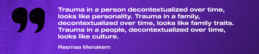 "Trauma in a person decontextualized over time, looks like personality. Trauma in a family, decontextualized over time, looks like family traits. Trauma in a people, decontextualized over time, looks like culture." Resmaa Menakem