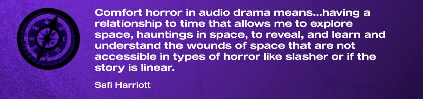 "Comfort horror in audio drama means...having a relationship to time that allows me to explore space, hauntings in space, to reveal, and learn and understand the wounds of space that are not accessible in types of horror like slasher or if the story is linear." Safi Harriott.