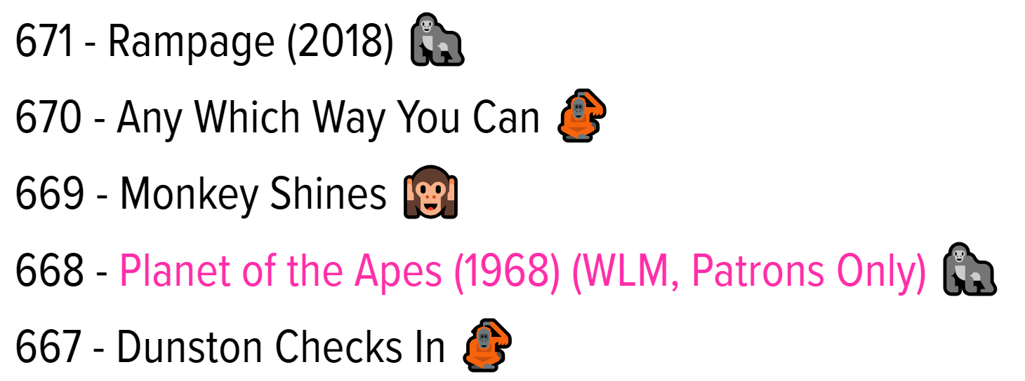 A screenshot of some of the episode titles from the WHM website. 671 - Rampage (2018) with a gorilla emoji; 670 - Any Which Way You Can with an orangutan emoji; 669 - Monkey Shines with a monkey hear-no-evil emoji; 668 - Planet of the Apes (1968) (WLM, Patrons Only) with a gorilla emoji, 667 - Dunston Checks In with an orangutan emoji.